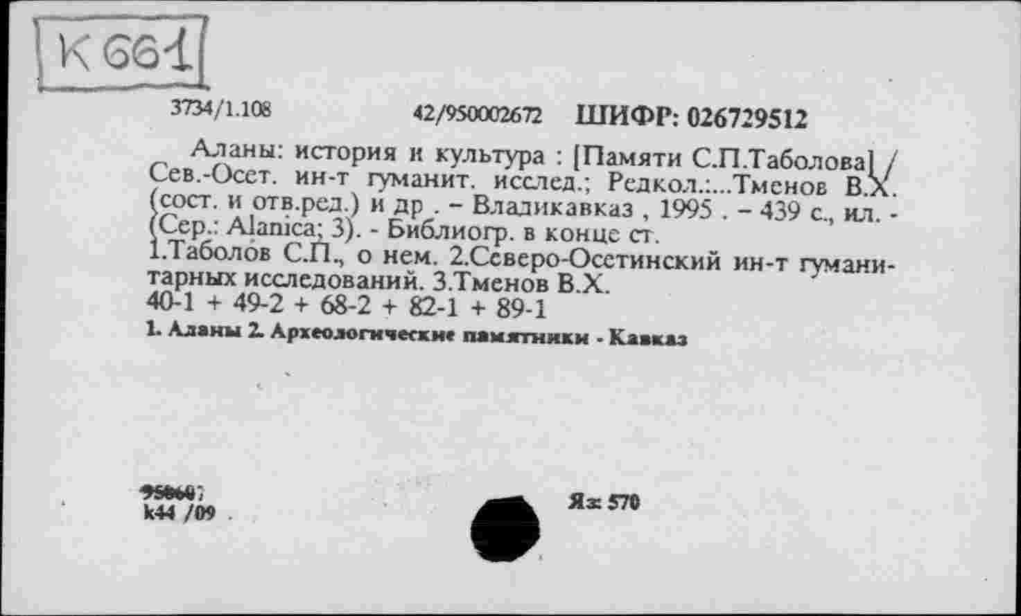 ﻿3734/1.108	42/950002672 ШИФР: 026729512
Аланы: история и культура : [Памяти С.П.Таболова] / Сев.-Осет. ин-т туманит, исслед.; Редкол.:...Тменов ВХ (сост. и отв.ред.) и др . - Владикавказ , 1995 . - 439 с., ил. -(Сер.: Alanica; 3). - Библиогр. в конце ст.
І.Таболов С.ПП о нем. 2.Ссверо-Осстинский ин-т гуманитарных исследований. З.Тменов В.Х.
40-1 + 49-2 + 68-2 + 82-1 + 89-1
1. Аланы 2. Археологически* памятники - Кавказ
к44 /ОТ
Ях 570